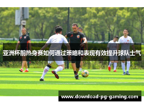 亚洲杯前热身赛如何通过策略和表现有效提升球队士气