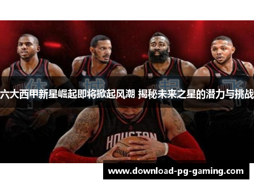 六大西甲新星崛起即将掀起风潮 揭秘未来之星的潜力与挑战