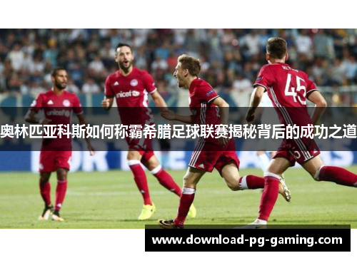 奥林匹亚科斯如何称霸希腊足球联赛揭秘背后的成功之道