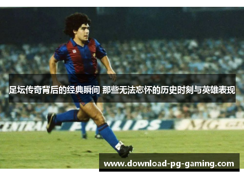 足坛传奇背后的经典瞬间 那些无法忘怀的历史时刻与英雄表现