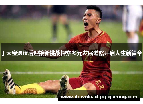 于大宝退役后迎接新挑战探索多元发展道路开启人生新篇章