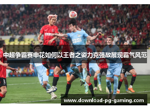 中超争霸赛申花如何以王者之姿力克强敌展现霸气风范