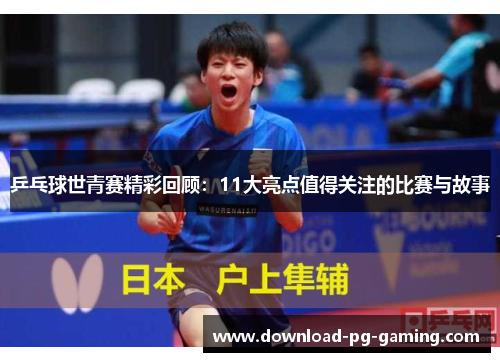 乒乓球世青赛精彩回顾：11大亮点值得关注的比赛与故事