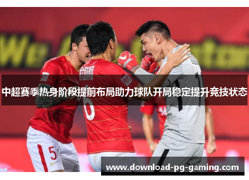 中超赛季热身阶段提前布局助力球队开局稳定提升竞技状态