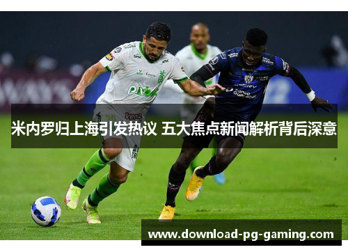 米内罗归上海引发热议 五大焦点新闻解析背后深意