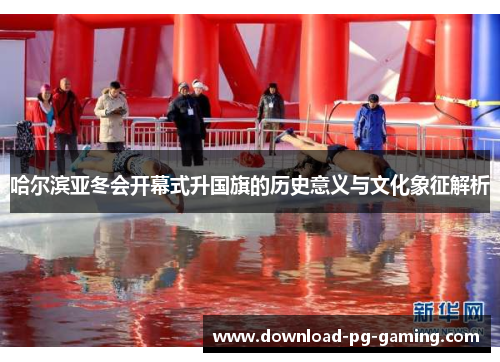 哈尔滨亚冬会开幕式升国旗的历史意义与文化象征解析