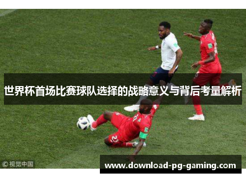 世界杯首场比赛球队选择的战略意义与背后考量解析