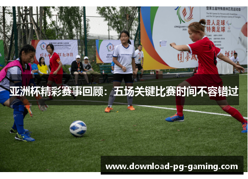 亚洲杯精彩赛事回顾：五场关键比赛时间不容错过