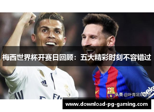 梅西世界杯开赛日回顾：五大精彩时刻不容错过
