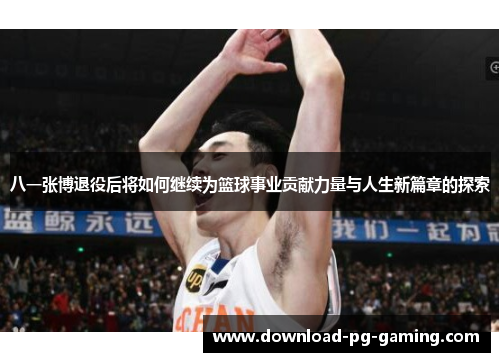 八一张博退役后将如何继续为篮球事业贡献力量与人生新篇章的探索