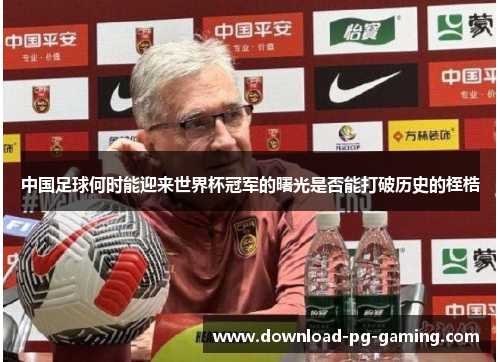 中国足球何时能迎来世界杯冠军的曙光是否能打破历史的桎梏
