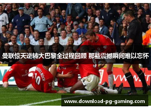 曼联惊天逆转大巴黎全过程回顾 那些震撼瞬间难以忘怀