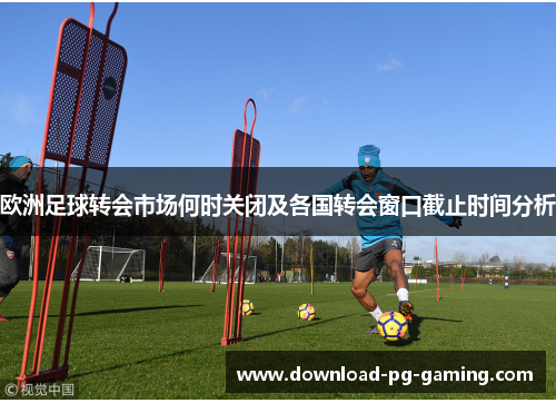 欧洲足球转会市场何时关闭及各国转会窗口截止时间分析