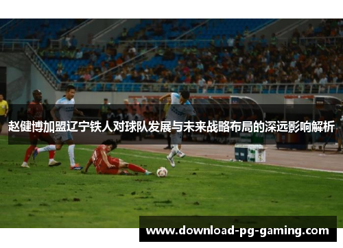 赵健博加盟辽宁铁人对球队发展与未来战略布局的深远影响解析