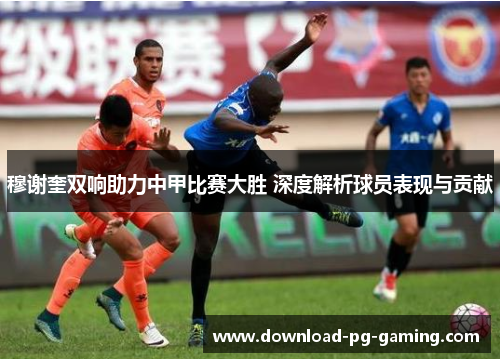 穆谢奎双响助力中甲比赛大胜 深度解析球员表现与贡献