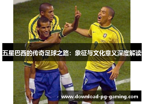 五星巴西的传奇足球之路：象征与文化意义深度解读