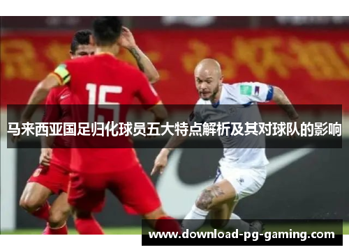 马来西亚国足归化球员五大特点解析及其对球队的影响