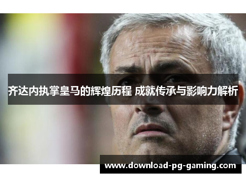 齐达内执掌皇马的辉煌历程 成就传承与影响力解析