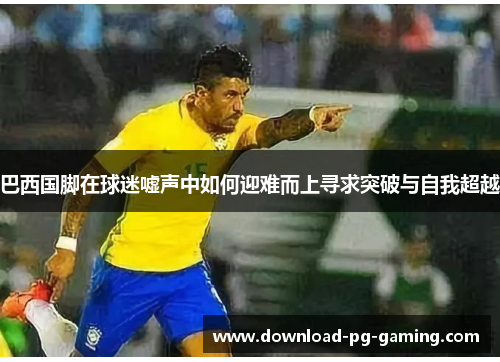 巴西国脚在球迷嘘声中如何迎难而上寻求突破与自我超越