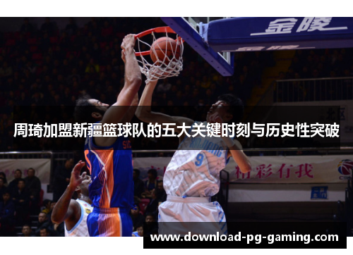 周琦加盟新疆篮球队的五大关键时刻与历史性突破