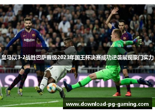 皇马以3-2战胜巴萨晋级2023年国王杯决赛成功逆袭展现豪门实力