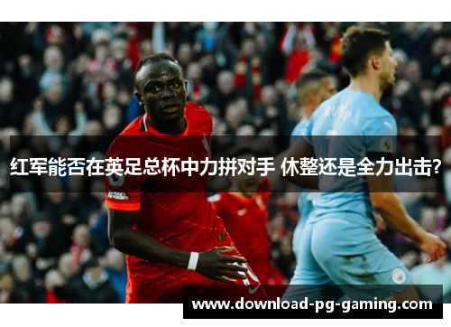 红军能否在英足总杯中力拼对手 休整还是全力出击？