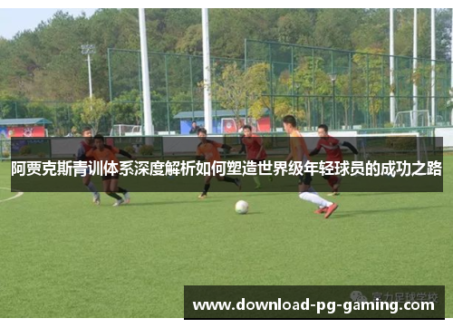 阿贾克斯青训体系深度解析如何塑造世界级年轻球员的成功之路