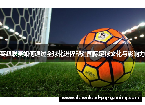 英超联赛如何通过全球化进程塑造国际足球文化与影响力