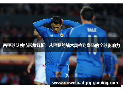 西甲球队独特形象解析：从巴萨的战术风格到皇马的全球影响力