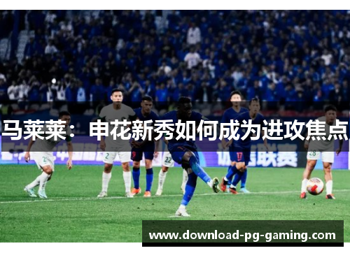 马莱莱：申花新秀如何成为进攻焦点